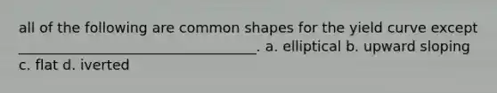 all of the following are common shapes for the yield curve except __________________________________. a. elliptical b. upward sloping c. flat d. iverted