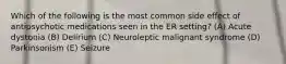 Which of the following is the most common side effect of antipsychotic medications seen in the ER setting? (A) Acute dystonia (B) Delirium (C) Neuroleptic malignant syndrome (D) Parkinsonism (E) Seizure