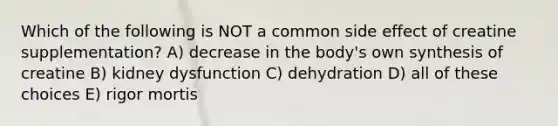 Which of the following is NOT a common side effect of creatine supplementation? A) decrease in the body's own synthesis of creatine B) kidney dysfunction C) dehydration D) all of these choices E) rigor mortis