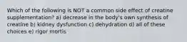 Which of the following is NOT a common side effect of creatine supplementation? a) decrease in the body's own synthesis of creatine b) kidney dysfunction c) dehydration d) all of these choices e) rigor mortis