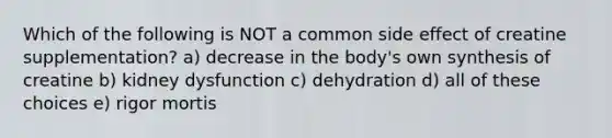 Which of the following is NOT a common side effect of creatine supplementation? a) decrease in the body's own synthesis of creatine b) kidney dysfunction c) dehydration d) all of these choices e) rigor mortis