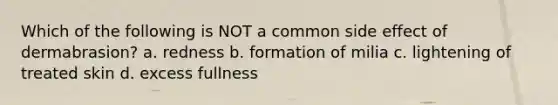 Which of the following is NOT a common side effect of dermabrasion? a. redness b. formation of milia c. lightening of treated skin d. excess fullness