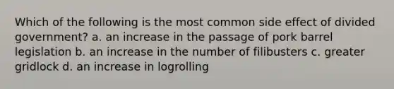 Which of the following is the most common side effect of divided government? a. an increase in the passage of pork barrel legislation b. an increase in the number of filibusters c. greater gridlock d. an increase in logrolling