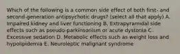 Which of the following is a common side effect of both first- and second-generation antipsychotic drugs? (select all that apply) A. Impaired kidney and liver functioning B. Extrapyramidal side effects such as pseudo-parkinsonism or acute dystonia C. Excessive sedation D. Metabolic effects such as weight loss and hypolipidemia E. Neuroleptic malignant syndrome