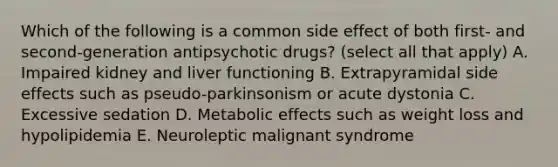 Which of the following is a common side effect of both first- and second-generation antipsychotic drugs? (select all that apply) A. Impaired kidney and liver functioning B. Extrapyramidal side effects such as pseudo-parkinsonism or acute dystonia C. Excessive sedation D. Metabolic effects such as weight loss and hypolipidemia E. Neuroleptic malignant syndrome