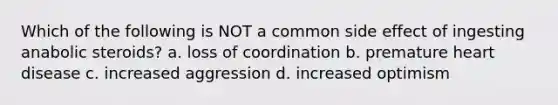 Which of the following is NOT a common side effect of ingesting anabolic steroids? a. loss of coordination b. premature heart disease c. increased aggression d. increased optimism