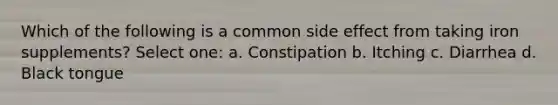 Which of the following is a common side effect from taking iron supplements? Select one: a. Constipation b. Itching c. Diarrhea d. Black tongue