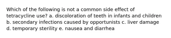 Which of the following is not a common side effect of tetracycline use? a. discoloration of teeth in infants and children b. secondary infections caused by opportunists c. liver damage d. temporary sterility e. nausea and diarrhea