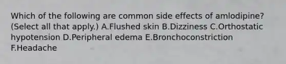 Which of the following are common side effects of amlodipine? (Select all that apply.) A.Flushed skin B.Dizziness C.Orthostatic hypotension D.Peripheral edema E.Bronchoconstriction F.Headache