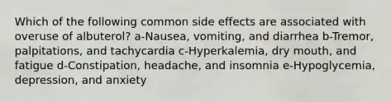 Which of the following common side effects are associated with overuse of albuterol? a-Nausea, vomiting, and diarrhea b-Tremor, palpitations, and tachycardia c-Hyperkalemia, dry mouth, and fatigue d-Constipation, headache, and insomnia e-Hypoglycemia, depression, and anxiety