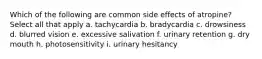 Which of the following are common side effects of atropine? Select all that apply a. tachycardia b. bradycardia c. drowsiness d. blurred vision e. excessive salivation f. urinary retention g. dry mouth h. photosensitivity i. urinary hesitancy