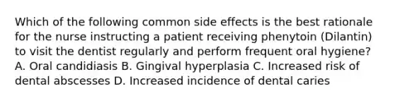 Which of the following common side effects is the best rationale for the nurse instructing a patient receiving phenytoin (Dilantin) to visit the dentist regularly and perform frequent oral hygiene? A. Oral candidiasis B. Gingival hyperplasia C. Increased risk of dental abscesses D. Increased incidence of dental caries