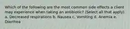 Which of the following are the most common side effects a client may experience when taking an antibiotic? (Select all that apply) a. Decreased respirations b. Nausea c. Vomiting d. Anemia e. Diarrhea