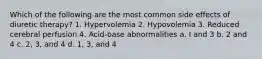 Which of the following are the most common side effects of diuretic therapy? 1. Hypervolemia 2. Hypovolemia 3. Reduced cerebral perfusion 4. Acid-base abnormalities a. I and 3 b. 2 and 4 c. 2, 3, and 4 d. 1, 3, and 4