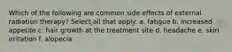 Which of the following are common side effects of external radiation therapy? Select all that apply. a. fatigue b. increased appetite c. hair growth at the treatment site d. headache e. skin irritation f. alopecia