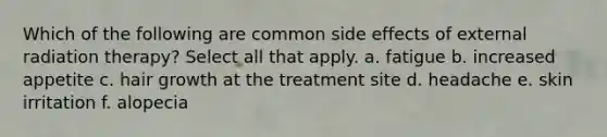 Which of the following are common side effects of external radiation therapy? Select all that apply. a. fatigue b. increased appetite c. hair growth at the treatment site d. headache e. skin irritation f. alopecia