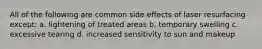 All of the following are common side effects of laser resurfacing except: a. lightening of treated areas b. temporary swelling c. excessive tearing d. increased sensitivity to sun and makeup