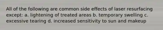 All of the following are common side effects of laser resurfacing except: a. lightening of treated areas b. temporary swelling c. excessive tearing d. increased sensitivity to sun and makeup