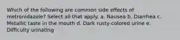 Which of the following are common side effects of metronidazole? Select all that apply. a. Nausea b. Diarrhea c. Metallic taste in the mouth d. Dark rusty-colored urine e. Difficulty urinating