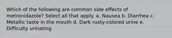 Which of the following are common side effects of metronidazole? Select all that apply. a. Nausea b. Diarrhea c. Metallic taste in the mouth d. Dark rusty-colored urine e. Difficulty urinating