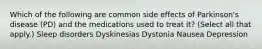 Which of the following are common side effects of Parkinson's disease (PD) and the medications used to treat it? (Select all that apply.) Sleep disorders Dyskinesias Dystonia Nausea Depression