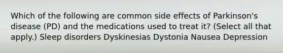 Which of the following are common side effects of Parkinson's disease (PD) and the medications used to treat it? (Select all that apply.) Sleep disorders Dyskinesias Dystonia Nausea Depression