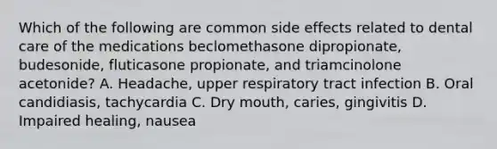 Which of the following are common side effects related to dental care of the medications beclomethasone dipropionate, budesonide, fluticasone propionate, and triamcinolone acetonide? A. Headache, upper respiratory tract infection B. Oral candidiasis, tachycardia C. Dry mouth, caries, gingivitis D. Impaired healing, nausea