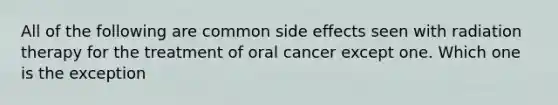 All of the following are common side effects seen with radiation therapy for the treatment of oral cancer except one. Which one is the exception