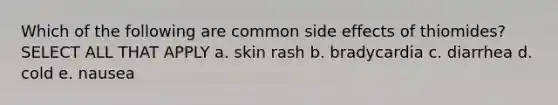 Which of the following are common side effects of thiomides? SELECT ALL THAT APPLY a. skin rash b. bradycardia c. diarrhea d. cold e. nausea