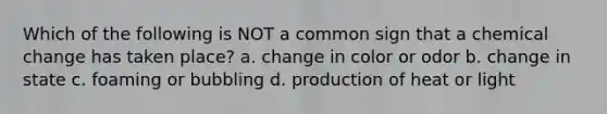 Which of the following is NOT a common sign that a chemical change has taken place? a. change in color or odor b. change in state c. foaming or bubbling d. production of heat or light