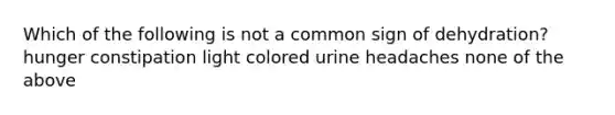 Which of the following is not a common sign of dehydration? hunger constipation light colored urine headaches none of the above