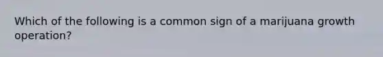 Which of the following is a common sign of a marijuana growth operation?