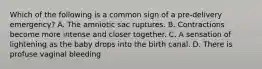 Which of the following is a common sign of a​ pre-delivery emergency? A. The amniotic sac ruptures. B. Contractions become more intense and closer together. C. A sensation of lightening as the baby drops into the birth canal. D. There is profuse vaginal bleeding