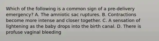 Which of the following is a common sign of a​ pre-delivery emergency? A. The amniotic sac ruptures. B. Contractions become more intense and closer together. C. A sensation of lightening as the baby drops into the birth canal. D. There is profuse vaginal bleeding