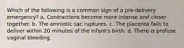 Which of the following is a common sign of a pre-delivery emergency? a. Contractions become more intense and closer together. b. The amniotic sac ruptures. c. The placenta fails to deliver within 20 minutes of the infant's birth. d. There is profuse vaginal bleeding.