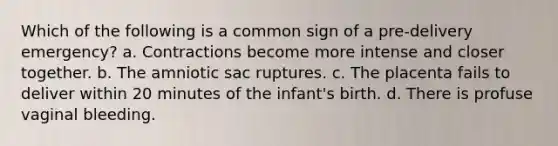 Which of the following is a common sign of a pre-delivery emergency? a. Contractions become more intense and closer together. b. The amniotic sac ruptures. c. The placenta fails to deliver within 20 minutes of the infant's birth. d. There is profuse vaginal bleeding.