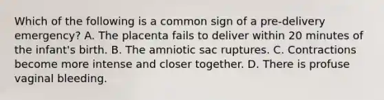 Which of the following is a common sign of a​ pre-delivery emergency? A. The placenta fails to deliver within 20 minutes of the​ infant's birth. B. The amniotic sac ruptures. C. Contractions become more intense and closer together. D. There is profuse vaginal bleeding.