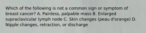 Which of the following is not a common sign or symptom of breast cancer? A. Painless, palpable mass B. Enlarged supraclavicular lymph node C. Skin changes (peau d'orange) D. Nipple changes, retraction, or discharge