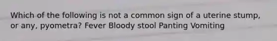 Which of the following is not a common sign of a uterine stump, or any, pyometra? Fever Bloody stool Panting Vomiting