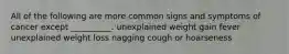 All of the following are more common signs and symptoms of cancer except __________. unexplained weight gain fever unexplained weight loss nagging cough or hoarseness