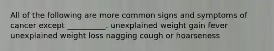 All of the following are more common signs and symptoms of cancer except __________. unexplained weight gain fever unexplained weight loss nagging cough or hoarseness