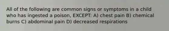 All of the following are common signs or symptoms in a child who has ingested a poison, EXCEPT: A) chest pain B) chemical burns C) abdominal pain D) decreased respirations