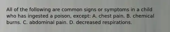 All of the following are common signs or symptoms in a child who has ingested a poison, except: A. chest pain. B. chemical burns. C. abdominal pain. D. decreased respirations.