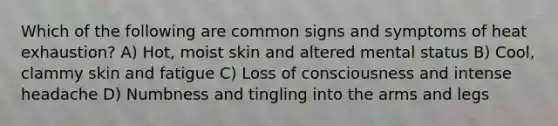 Which of the following are common signs and symptoms of heat exhaustion? A) Hot, moist skin and altered mental status B) Cool, clammy skin and fatigue C) Loss of consciousness and intense headache D) Numbness and tingling into the arms and legs