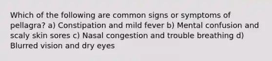 Which of the following are common signs or symptoms of pellagra? a) Constipation and mild fever b) Mental confusion and scaly skin sores c) Nasal congestion and trouble breathing d) Blurred vision and dry eyes