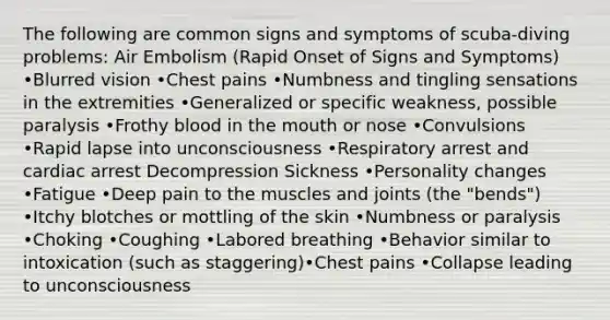 The following are common signs and symptoms of scuba-diving problems: Air Embolism (Rapid Onset of Signs and Symptoms) •Blurred vision •Chest pains •Numbness and tingling sensations in the extremities •Generalized or specific weakness, possible paralysis •Frothy blood in the mouth or nose •Convulsions •Rapid lapse into unconsciousness •Respiratory arrest and cardiac arrest Decompression Sickness •Personality changes •Fatigue •Deep pain to the muscles and joints (the "bends") •Itchy blotches or mottling of the skin •Numbness or paralysis •Choking •Coughing •Labored breathing •Behavior similar to intoxication (such as staggering)•Chest pains •Collapse leading to unconsciousness