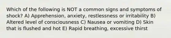 Which of the following is NOT a common signs and symptoms of shock? A) Apprehension, anxiety, restlessness or irritability B) Altered level of consciousness C) Nausea or vomiting D) Skin that is flushed and hot E) Rapid breathing, excessive thirst