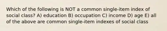 Which of the following is NOT a common single-item index of social class? A) education B) occupation C) income D) age E) all of the above are common single-item indexes of social class