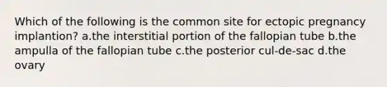 Which of the following is the common site for ectopic pregnancy implantion? a.the interstitial portion of the fallopian tube b.the ampulla of the fallopian tube c.the posterior cul-de-sac d.the ovary