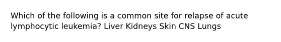 Which of the following is a common site for relapse of acute lymphocytic leukemia? Liver Kidneys Skin CNS Lungs